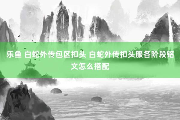 乐鱼 白蛇外传包区扣头 白蛇外传扣头服各阶段铭文怎么搭配