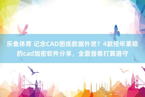 乐鱼体育 记念CAD图纸数据外泄？4款经年累稔的cad加密软件分享，全面督察打算遵守