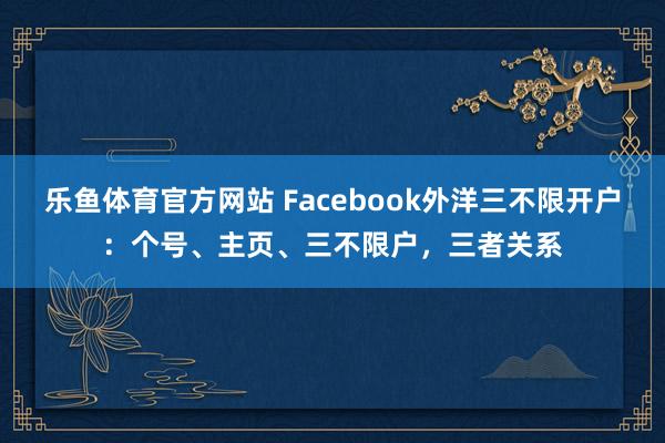乐鱼体育官方网站 Facebook外洋三不限开户：个号、主页、三不限户，三者关系