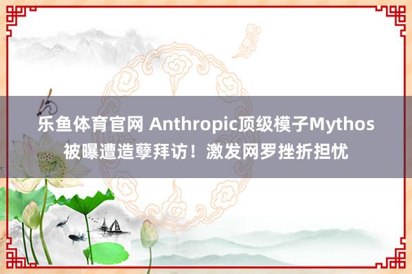 乐鱼体育官网 Anthropic顶级模子Mythos被曝遭造孽拜访！激发网罗挫折担忧