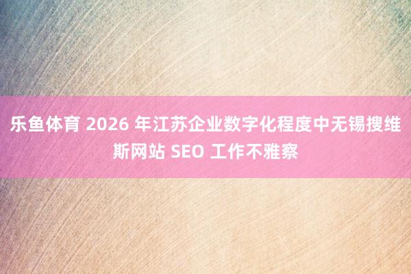 乐鱼体育 2026 年江苏企业数字化程度中无锡搜维斯网站 SEO 工作不雅察