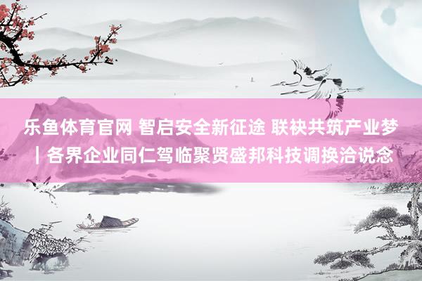 乐鱼体育官网 智启安全新征途 联袂共筑产业梦｜各界企业同仁驾临聚贤盛邦科技调换洽说念