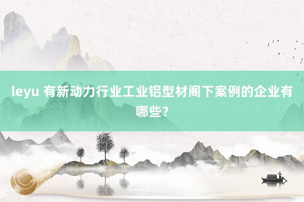 leyu 有新动力行业工业铝型材阁下案例的企业有哪些？