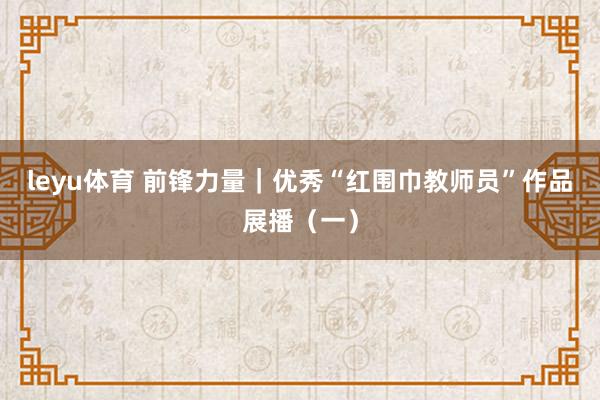 leyu体育 前锋力量｜优秀“红围巾教师员”作品展播（一）