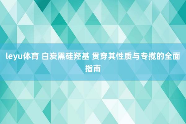 leyu体育 白炭黑硅羟基 贯穿其性质与专揽的全面指南