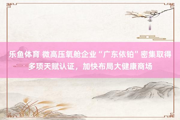 乐鱼体育 微高压氧舱企业“广东依铂”密集取得多项天赋认证，<a href=