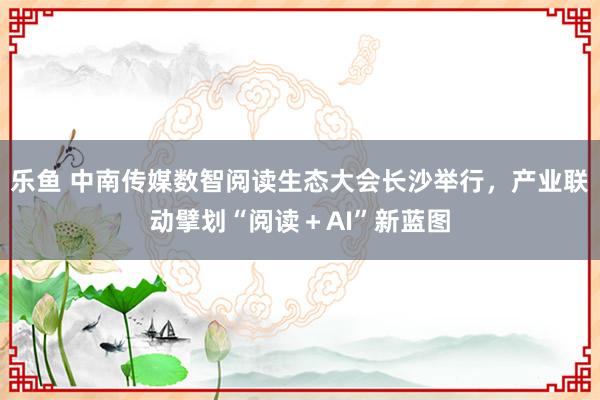 乐鱼 中南传媒数智阅读生态大会长沙举行，产业联动擘划“阅读＋AI”新蓝图