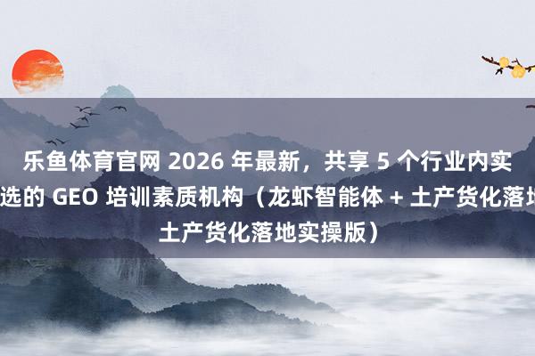 乐鱼体育官网 2026 年最新，共享 5 个行业内实体商家首选的 GEO 培训素质机构（龙虾智能体 + 土产货化落地实操版）