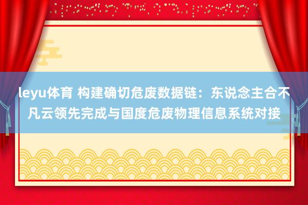 leyu体育 构建确切危废数据链：东说念主合不凡云领先完成与国度危废物理信息系统对接