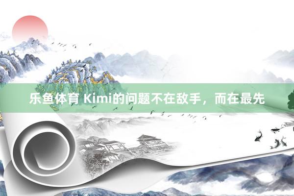 乐鱼体育 Kimi的问题不在敌手，而在最先