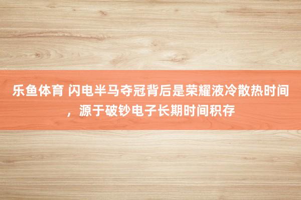 乐鱼体育 闪电半马夺冠背后是荣耀液冷散热时间，源于破钞电子长期时间积存