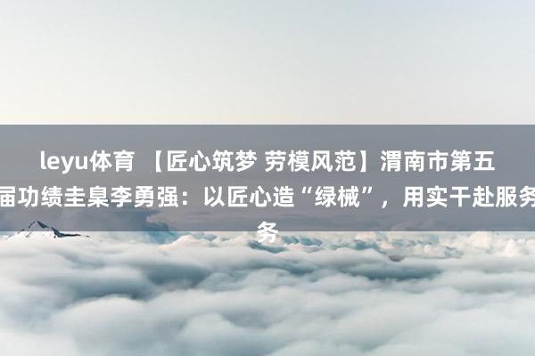leyu体育 【匠心筑梦 劳模风范】渭南市第五届功绩圭臬李勇强：以匠心造“绿械”，用实干赴服务