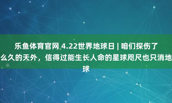 乐鱼体育官网 4.22世界地球日 | 咱们探伤了那么久的天外，信得过能生长人命的星球咫尺也只消地球