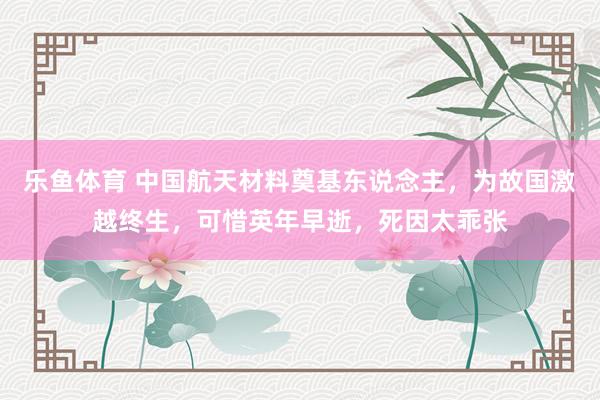 乐鱼体育 中国航天材料奠基东说念主，为故国激越终生，可惜英年早逝，死因太乖张