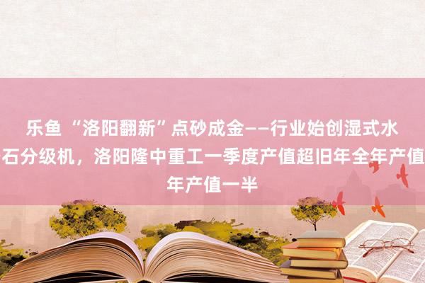 乐鱼 “洛阳翻新”点砂成金——行业始创湿式水力砂石分级机，洛阳隆中重工一季度产值超旧年全年产值一半