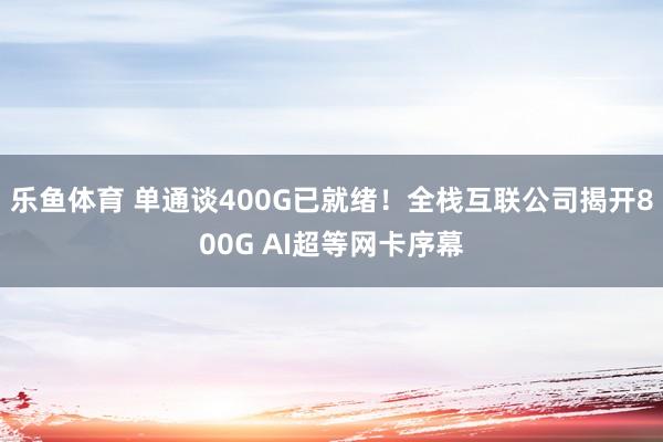 乐鱼体育 单通谈400G已就绪！全栈互联公司揭开800G AI超等网卡序幕