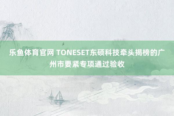 乐鱼体育官网 TONESET东硕科技牵头揭榜的广州市要紧专项通过验收