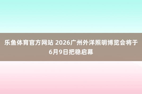 乐鱼体育官方网站 2026广州外洋照明博览会将于6月9日把稳启幕