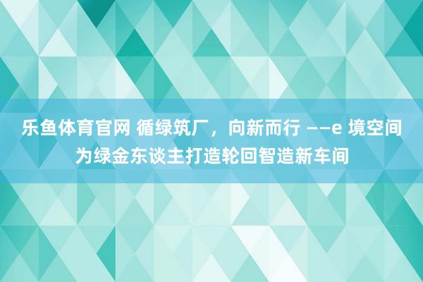 乐鱼体育官网 循绿筑厂，向新而行 ——e 境空间为绿金东谈主打造轮回智造新车间