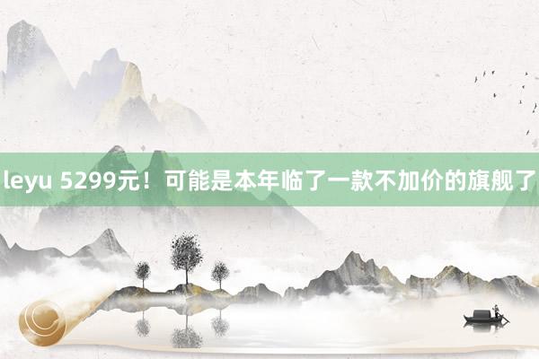 leyu 5299元！可能是本年临了一款不加价的旗舰了