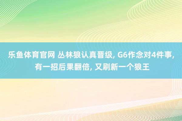乐鱼体育官网 丛林狼认真晋级, G6作念对4件事, 有一招后果翻倍, 又刷新一个狼王