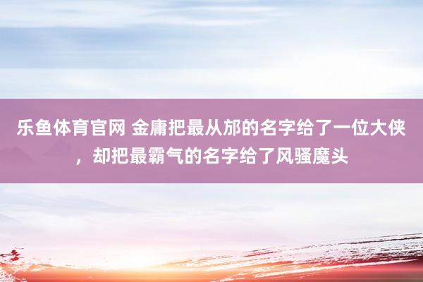 乐鱼体育官网 金庸把最从邡的名字给了一位大侠，却把最霸气的名字给了风骚魔头