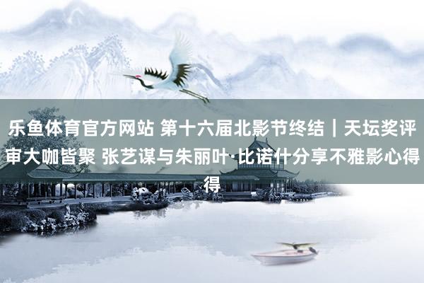 乐鱼体育官方网站 第十六届北影节终结｜天坛奖评审大咖皆聚 张艺谋与朱丽叶·比诺什分享不雅影心得