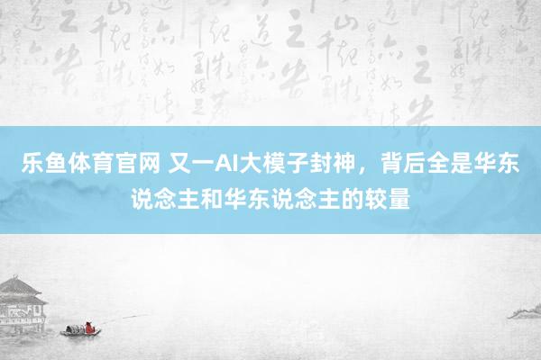 乐鱼体育官网 又一AI大模子封神，背后全是华东说念主和华东说念主的较量