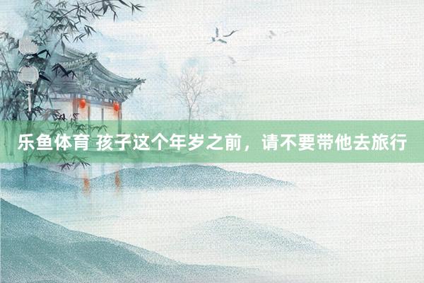 乐鱼体育 孩子这个年岁之前，请不要带他去旅行