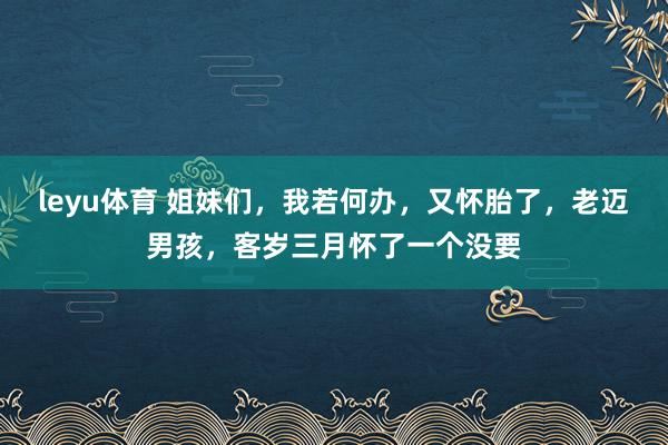 leyu体育 姐妹们，我若何办，又怀胎了，老迈男孩，客岁三月怀了一个没要