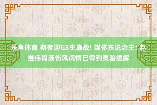 乐鱼体育 彻夜迎G3生鏖战! 媒体东说念主: 赵继伟胃肠伤风病情已得到灵验缓解