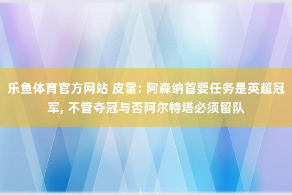 乐鱼体育官方网站 皮雷: 阿森纳首要任务是英超冠军, 不管夺冠与否阿尔特塔必须留队