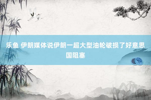乐鱼 伊朗媒体说伊朗一超大型油轮破损了好意思国阻塞