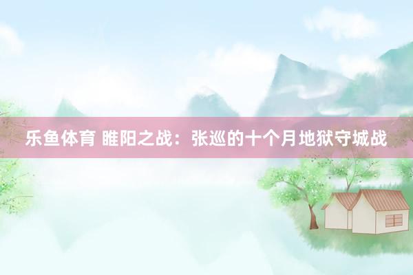 乐鱼体育 睢阳之战：张巡的十个月地狱守城战