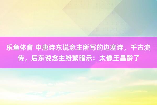 乐鱼体育 中唐诗东说念主所写的边塞诗，千古流传，后东说念主纷繁暗示：太像王昌龄了