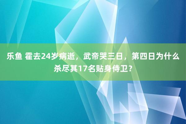 乐鱼 霍去24岁病逝，武帝哭三日，第四日为什么杀尽其17名贴身侍卫？