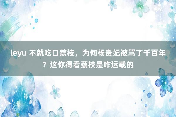 leyu 不就吃口荔枝，为何杨贵妃被骂了千百年？这你得看荔枝是咋运载的