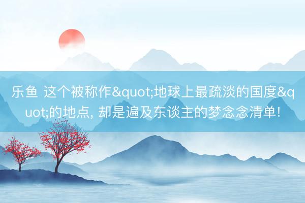 乐鱼 这个被称作"地球上最疏淡的国度"的地点， 却是遍及东谈主的梦念念清单!