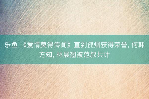 乐鱼 《爱情莫得传闻》直到孤烟获得荣誉， 何韩方知， 林展翘被范叔共计