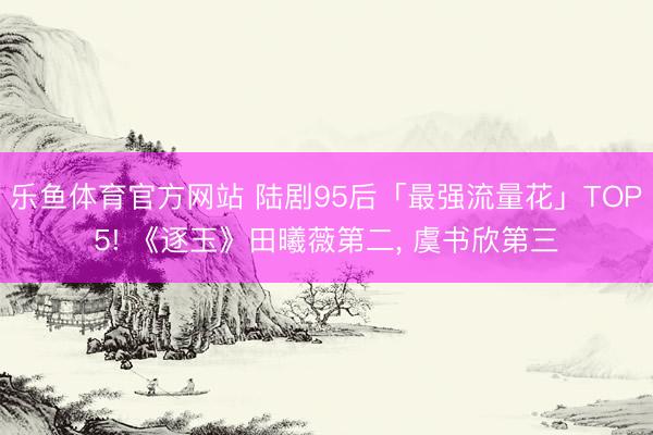 乐鱼体育官方网站 陆剧95后「最强流量花」TOP5! 《逐玉》田曦薇第二， 虞书欣第三