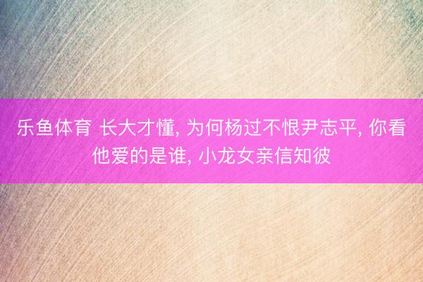 乐鱼体育 长大才懂， 为何杨过不恨尹志平， 你看他爱的是谁， 小龙女亲信知彼