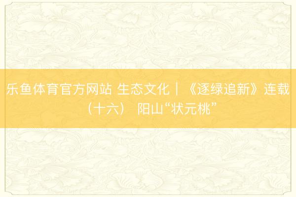 乐鱼体育官方网站 生态文化｜《逐绿追新》连载（十六） 阳山“状元桃”