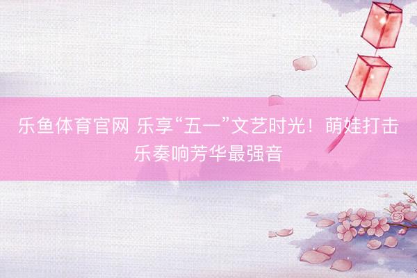 乐鱼体育官网 乐享“五一”文艺时光！萌娃打击乐奏响芳华最强音