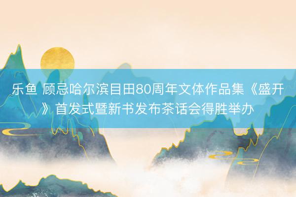 乐鱼 顾忌哈尔滨目田80周年文体作品集《盛开》首发式暨新书发布茶话会得胜举办