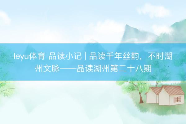 leyu体育 品读小记 | 品读千年丝韵，不时湖州文脉——品读湖州第二十八期