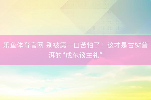 乐鱼体育官网 别被第一口苦怕了！这才是古树普洱的“成东谈主礼”