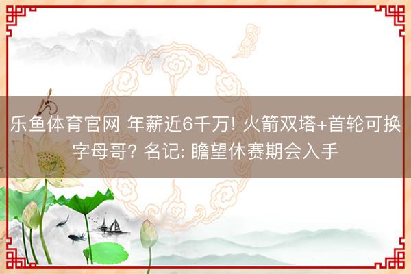 乐鱼体育官网 年薪近6千万! 火箭双塔+首轮可换字母哥? 名记: 瞻望休赛期会入手