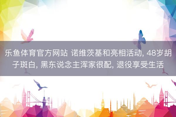乐鱼体育官方网站 诺维茨基和亮相活动， 48岁胡子斑白， 黑东说念主浑家很配， 退役享受生活