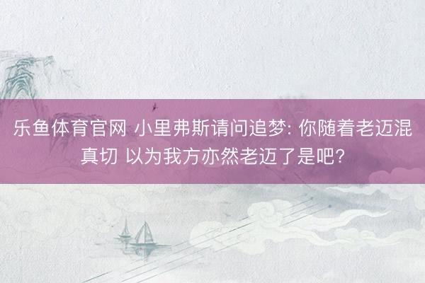 乐鱼体育官网 小里弗斯请问追梦: 你随着老迈混真切 以为我方亦然老迈了是吧?