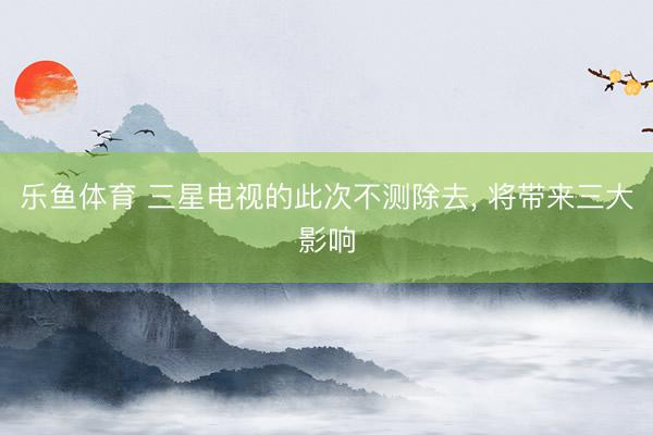 乐鱼体育 三星电视的此次不测除去， 将带来三大影响